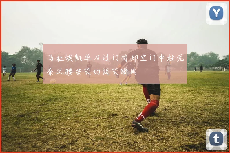 马杜埃凯单刀过门将却空门中柱无奈叉腰苦笑的搞笑瞬间