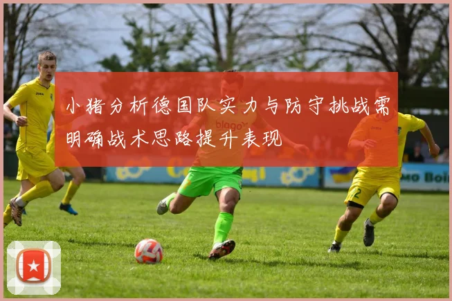 小猪分析德国队实力与防守挑战需明确战术思路提升表现