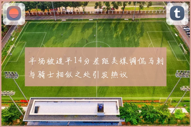 半场被追平14分差距美媒调侃马刺与骑士相似之处引发热议