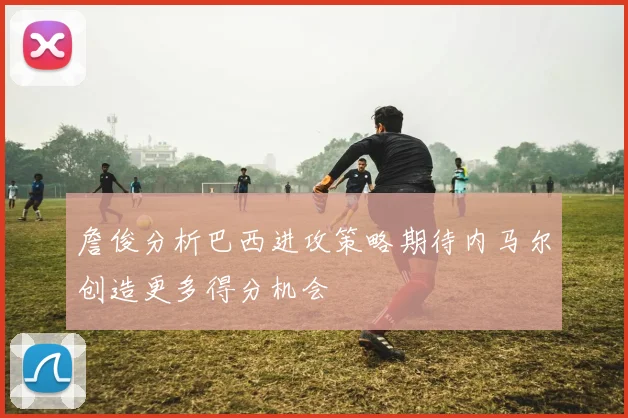 詹俊分析巴西进攻策略期待内马尔创造更多得分机会