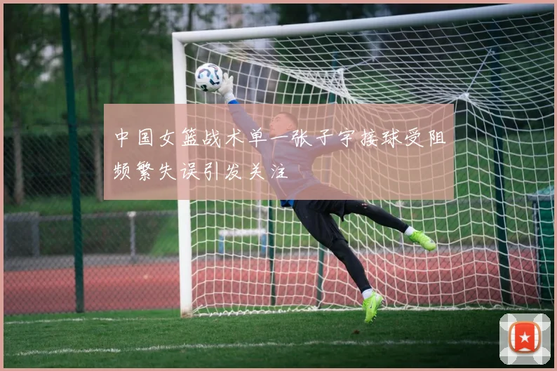 中国女篮战术单一张子宇接球受阻频繁失误引发关注