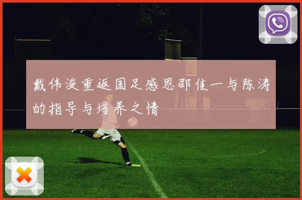 戴伟浚重返国足感恩邵佳一与陈涛的指导与培养之情