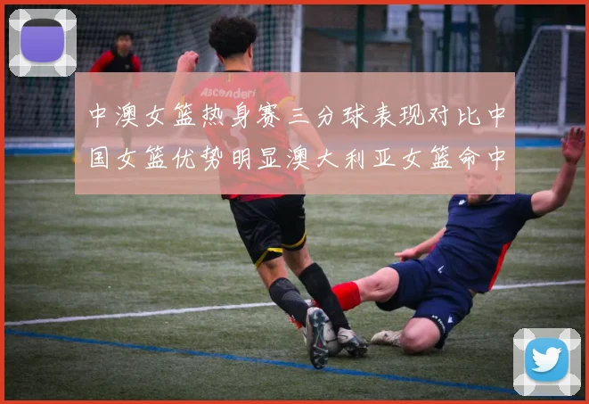 中澳女篮热身赛三分球表现对比中国女篮优势明显澳大利亚女篮命中率低下
