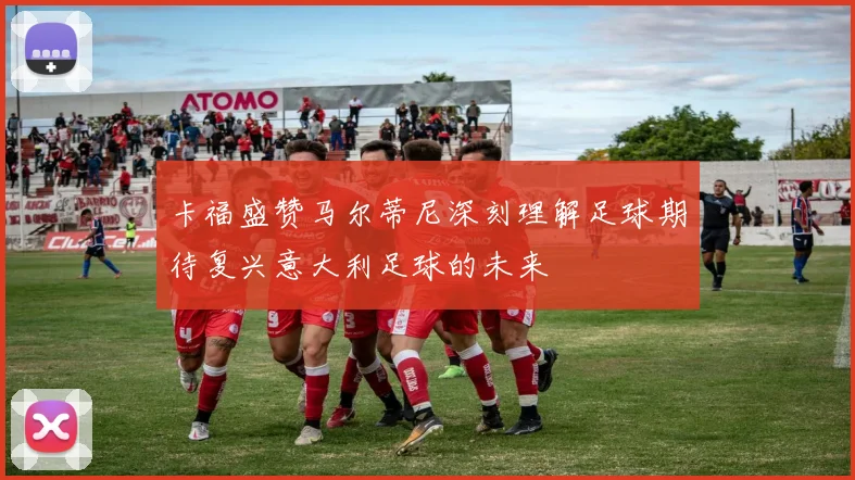 卡福盛赞马尔蒂尼深刻理解足球期待复兴意大利足球的未来