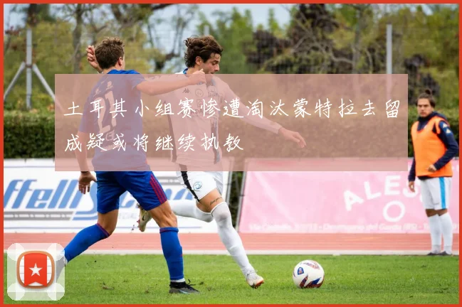 土耳其小组赛惨遭淘汰蒙特拉去留成疑或将继续执教
