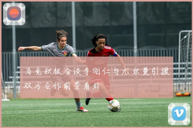 马竞积极洽谈李刚仁与尤尔曼引援双方合作前景看好