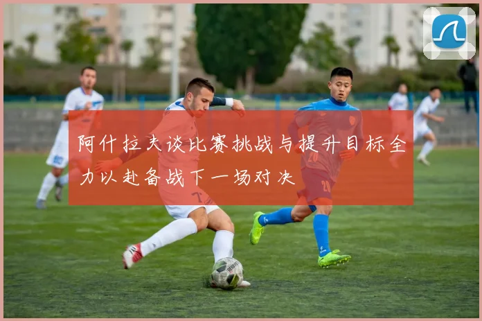 阿什拉夫谈比赛挑战与提升目标全力以赴备战下一场对决