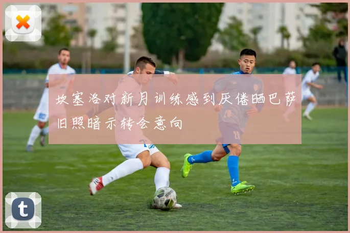 坎塞洛对新月训练感到厌倦晒巴萨旧照暗示转会意向