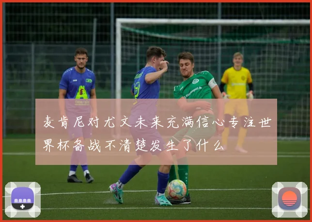 麦肯尼对尤文未来充满信心专注世界杯备战不清楚发生了什么