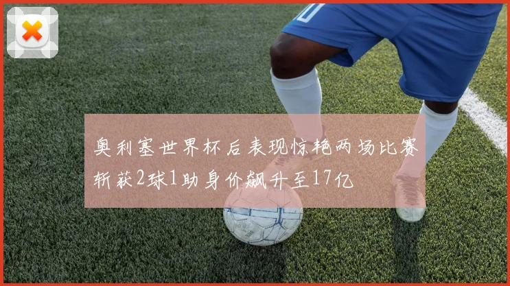 奥利塞世界杯后表现惊艳两场比赛斩获2球1助身价飙升至17亿
