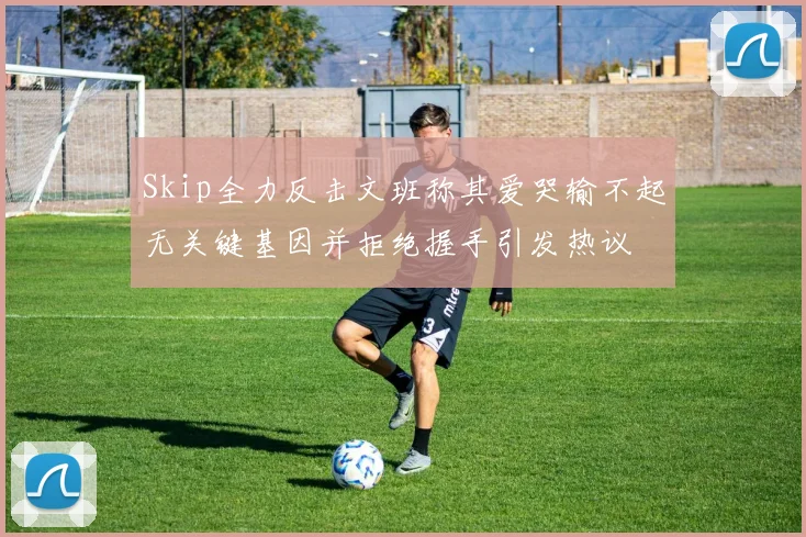 Skip全力反击文班称其爱哭输不起无关键基因并拒绝握手引发热议