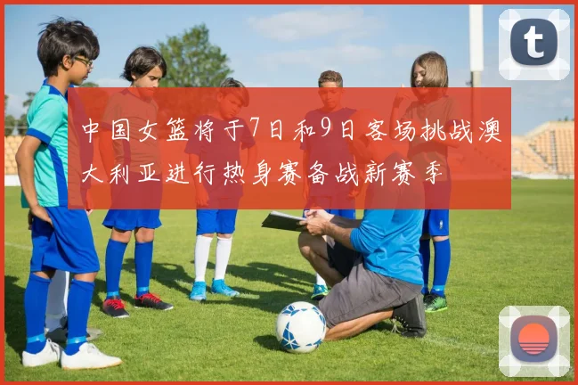 中国女篮将于7日和9日客场挑战澳大利亚进行热身赛备战新赛季