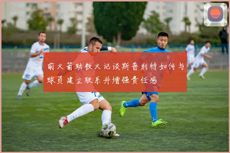 前火箭助教火记谈斯普利特如何与球员建立联系并增强责任感