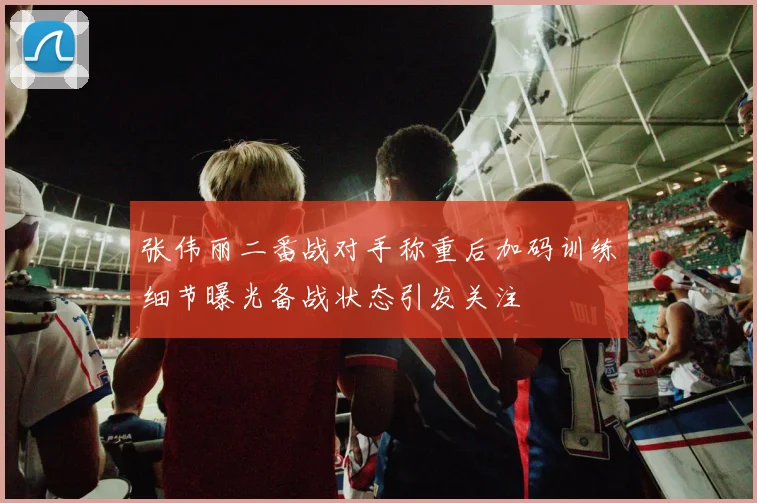 张伟丽二番战对手称重后加码训练细节曝光备战状态引发关注
