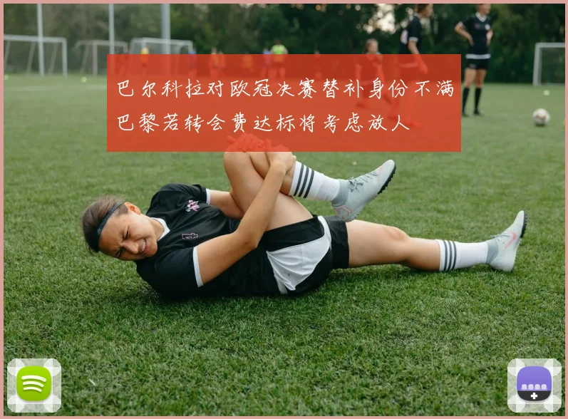 巴尔科拉对欧冠决赛替补身份不满巴黎若转会费达标将考虑放人