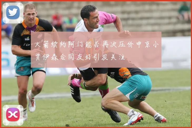 火箭续约阿门能否再次压价申京小贾伊森合同友好引发关注
