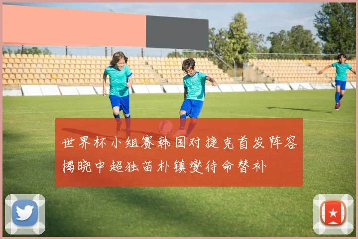 世界杯小组赛韩国对捷克首发阵容揭晓中超独苗朴镇燮待命替补