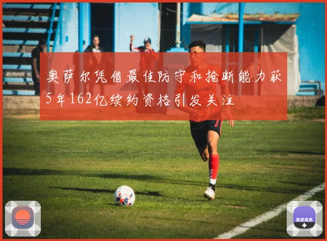 奥萨尔凭借最佳防守和抢断能力获5年162亿续约资格引发关注