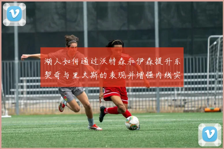 湖人如何通过沃特森和伊森提升东契奇与里夫斯的表现并增强内线实力