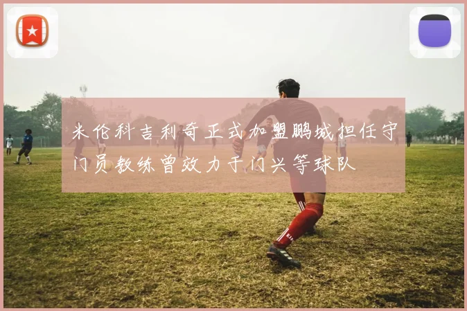 米伦科吉利奇正式加盟鹏城担任守门员教练曾效力于门兴等球队