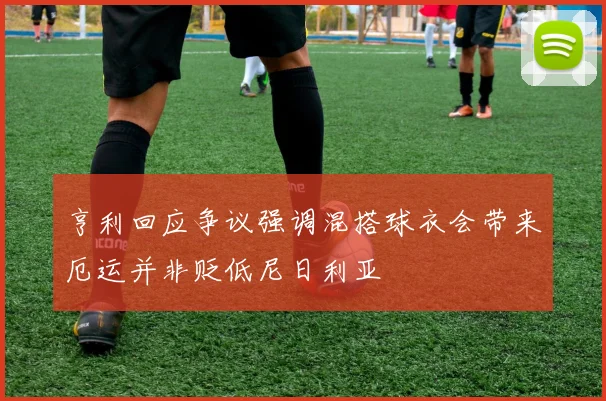亨利回应争议强调混搭球衣会带来厄运并非贬低尼日利亚