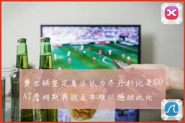 费尔顿坚定看法认为乔丹科比是GOAT詹姆斯再战五年难以撼动此论