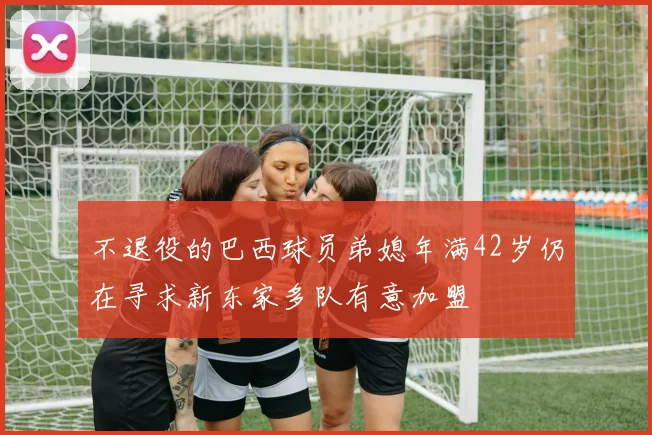 不退役的巴西球员弟媳年满42岁仍在寻求新东家多队有意加盟